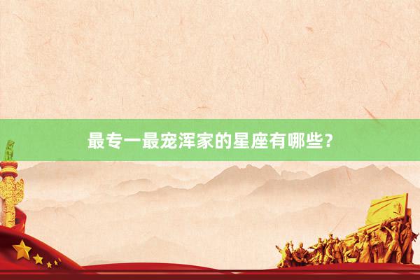最专一最宠浑家的星座有哪些？